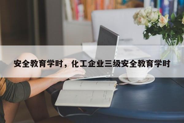 安全教育学时,化工企业三级安全教育学时