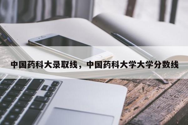 中国药科大录取线,中国药科大学大学分数线