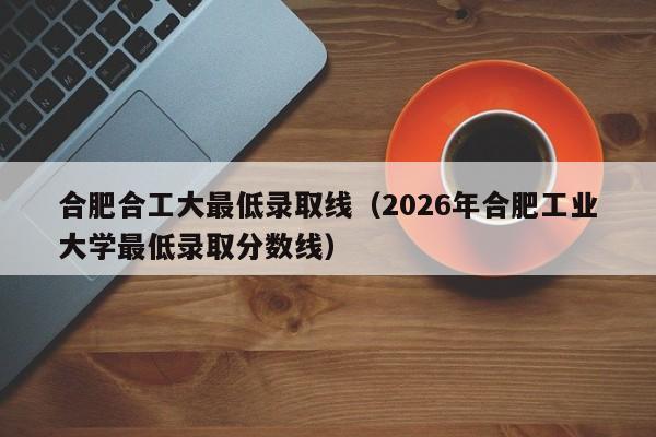 合肥合工大最低录取线(2026年合肥工业大学最低录取分数线)